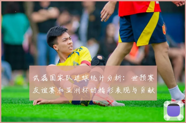 武磊国家队进球统计分析：世预赛友谊赛和亚洲杯的精彩表现与贡献
