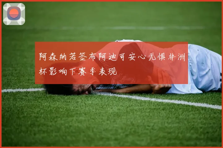 阿森纳若签布阿迪可安心无惧非洲杯影响下赛季表现