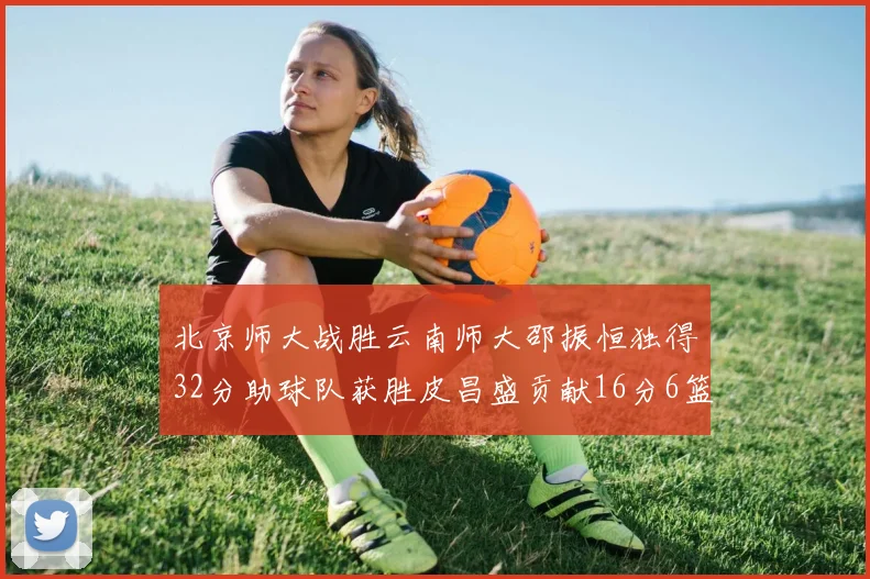 北京师大战胜云南师大邵振恒独得32分助球队获胜皮昌盛贡献16分6篮板5助攻