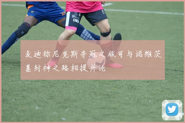 麦迪称尼克斯夺冠之旅可与诺维茨基封神之路相提并论