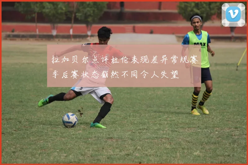 拉加贝尔点评杜伦表现差异常规赛季后赛状态截然不同令人失望