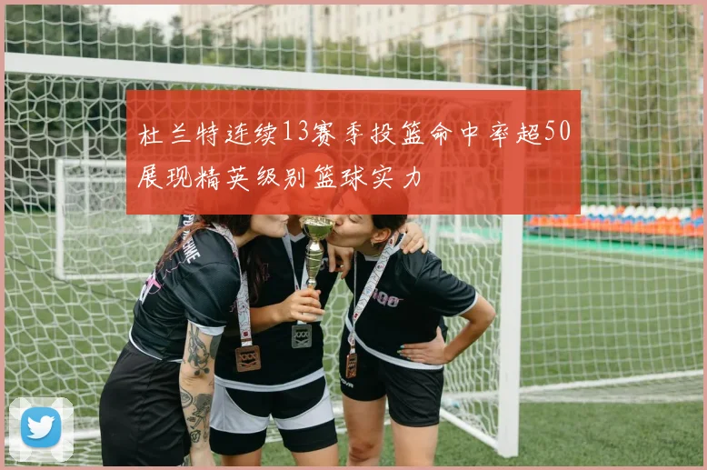 杜兰特连续13赛季投篮命中率超50展现精英级别篮球实力