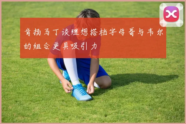 肯扬马丁谈理想搭档字母哥与韦尔的组合更具吸引力