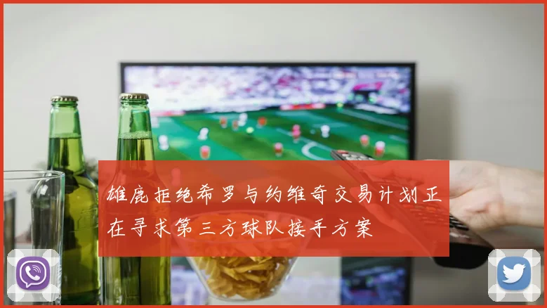 雄鹿拒绝希罗与约维奇交易计划正在寻求第三方球队接手方案