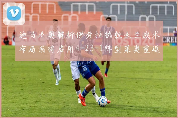 迪马济奥解析伊劳拉执教米兰战术布局或将启用4-23-1阵型莱奥重返左边锋位置