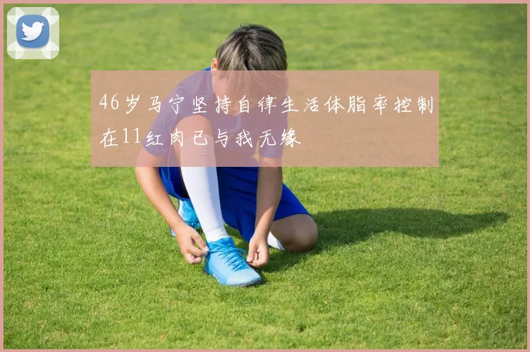 46岁马宁坚持自律生活体脂率控制在11红肉已与我无缘