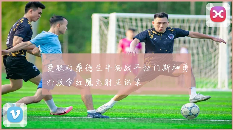 曼联对桑德兰半场战平拉门斯神勇扑救令红魔无射正记录