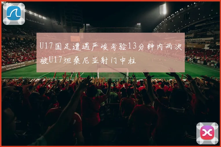 U17国足遭遇严峻考验13分钟内两次被U17坦桑尼亚射门中柱