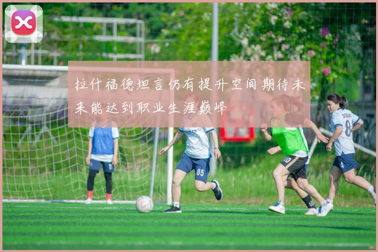 拉什福德坦言仍有提升空间期待未来能达到职业生涯巅峰