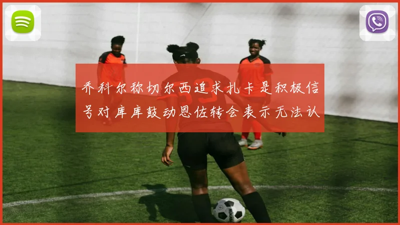 乔科尔称切尔西追求扎卡是积极信号对库库鼓动恩佐转会表示无法认同