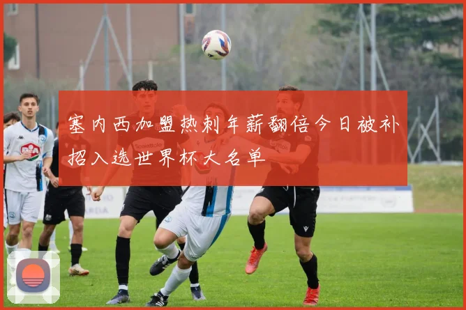 塞内西加盟热刺年薪翻倍今日被补招入选世界杯大名单