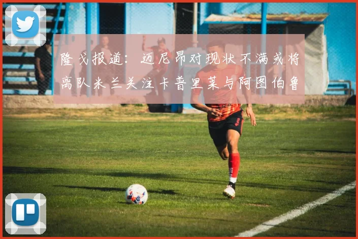 隆戈报道：迈尼昂对现状不满或将离队米兰关注卡普里莱与阿图伯鲁转会动态
