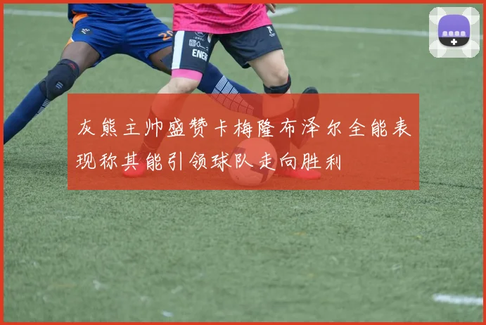灰熊主帅盛赞卡梅隆布泽尔全能表现称其能引领球队走向胜利