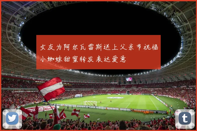 女友为阿尔瓦雷斯送上父亲节祝福小蜘蛛甜蜜转发表达爱意