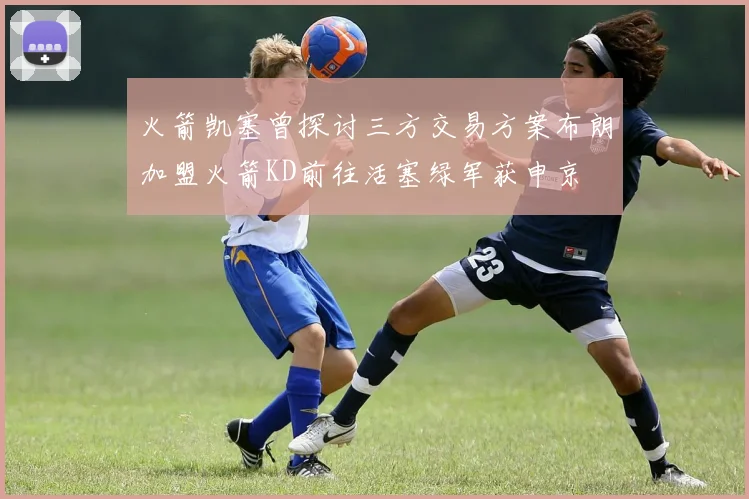 火箭凯塞曾探讨三方交易方案布朗加盟火箭KD前往活塞绿军获申京