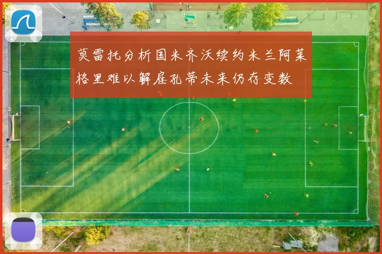 莫雷托分析国米齐沃续约米兰阿莱格里难以解雇孔蒂未来仍存变数