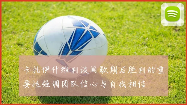 卡扎伊什维利谈间歇期后胜利的重要性强调团队信心与自我相信