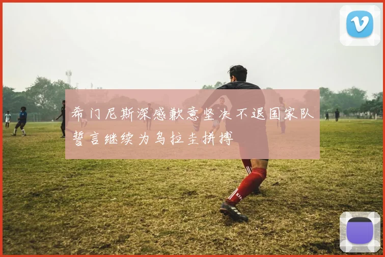 希门尼斯深感歉意坚决不退国家队誓言继续为乌拉圭拼搏
