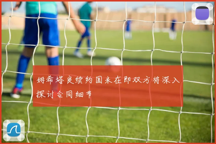姆希塔良续约国米在即双方将深入探讨合同细节
