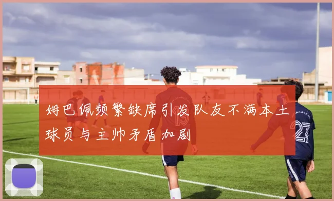 姆巴佩频繁缺席引发队友不满本土球员与主帅矛盾加剧
