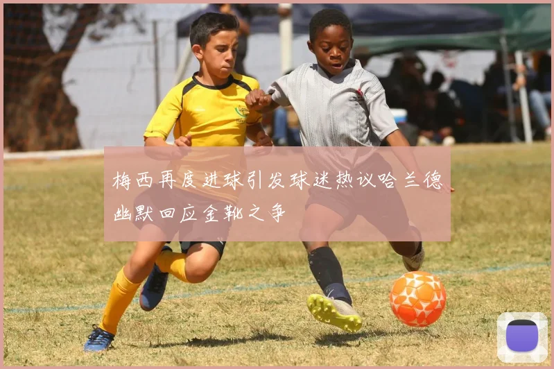 梅西再度进球引发球迷热议哈兰德幽默回应金靴之争