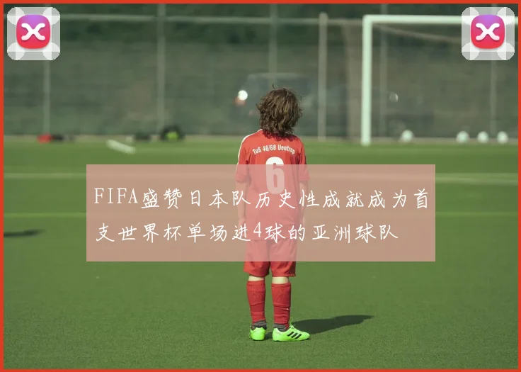 FIFA盛赞日本队历史性成就成为首支世界杯单场进4球的亚洲球队